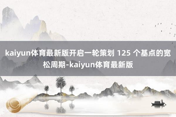 kaiyun体育最新版开启一轮策划 125 个基点的宽松周期-kaiyun体育最新版