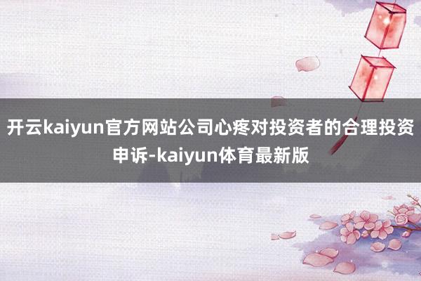 开云kaiyun官方网站公司心疼对投资者的合理投资申诉-kaiyun体育最新版