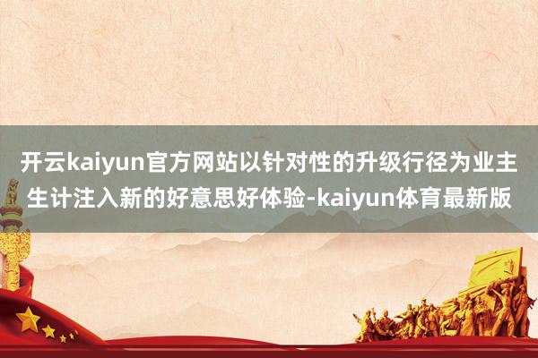 开云kaiyun官方网站以针对性的升级行径为业主生计注入新的好意思好体验-kaiyun体育最新版