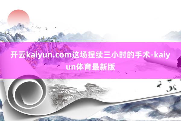 开云kaiyun.com这场捏续三小时的手术-kaiyun体育最新版