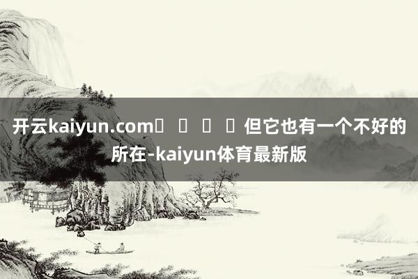 开云kaiyun.com� � � �但它也有一个不好的所在-kaiyun体育最新版