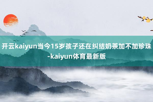 开云kaiyun当今15岁孩子还在纠结奶茶加不加珍珠-kaiyun体育最新版