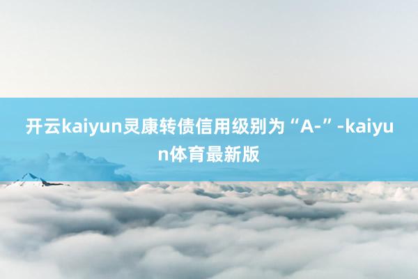 开云kaiyun灵康转债信用级别为“A-”-kaiyun体育最新版