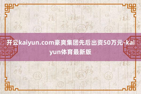 开云kaiyun.com豪爽集团先后出资50万元-kaiyun体育最新版