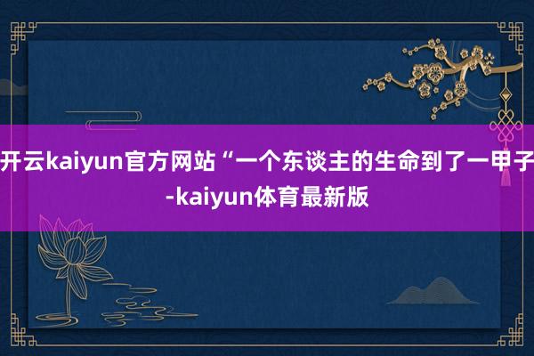 开云kaiyun官方网站“一个东谈主的生命到了一甲子-kaiyun体育最新版