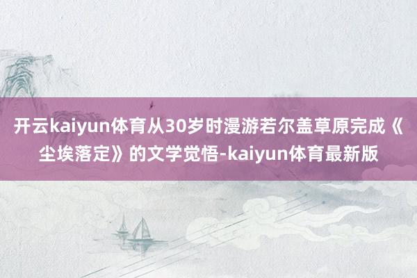 开云kaiyun体育从30岁时漫游若尔盖草原完成《尘埃落定》的文学觉悟-kaiyun体育最新版