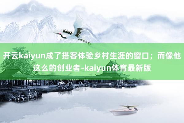 开云kaiyun成了搭客体验乡村生涯的窗口；而像他这么的创业者-kaiyun体育最新版