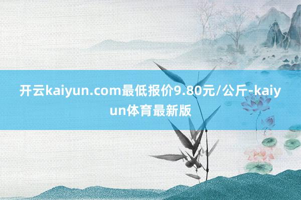 开云kaiyun.com最低报价9.80元/公斤-kaiyun体育最新版