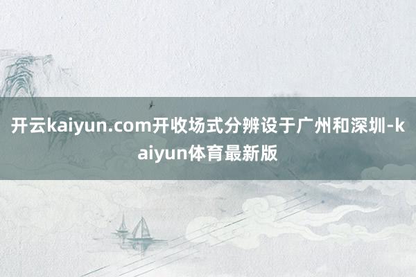 开云kaiyun.com开收场式分辨设于广州和深圳-kaiyun体育最新版