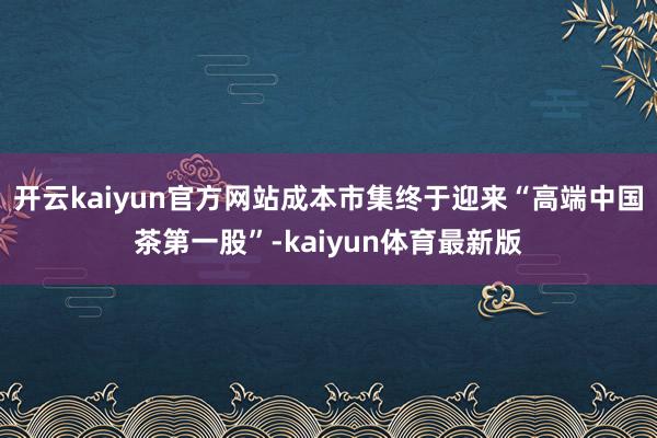 开云kaiyun官方网站成本市集终于迎来“高端中国茶第一股”-kaiyun体育最新版