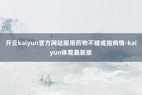 开云kaiyun官方网站服用药物不错戒指病情-kaiyun体育最新版