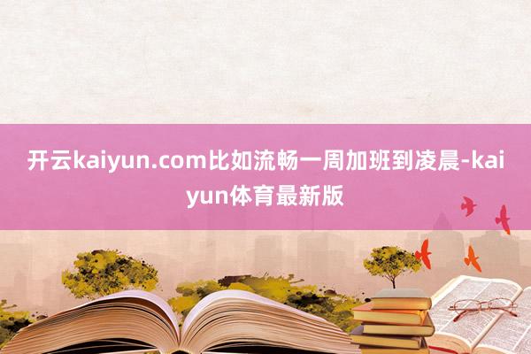 开云kaiyun.com比如流畅一周加班到凌晨-kaiyun体育最新版