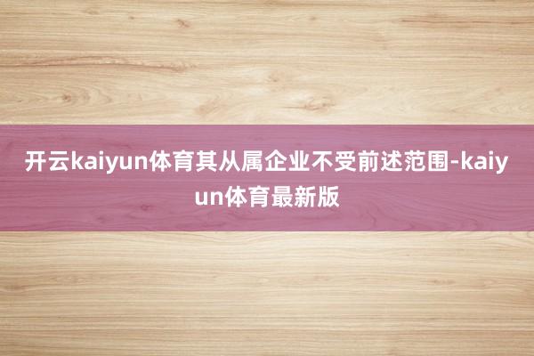 开云kaiyun体育其从属企业不受前述范围-kaiyun体育最新版