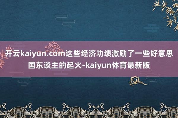 开云kaiyun.com这些经济功绩激励了一些好意思国东谈主的起火-kaiyun体育最新版