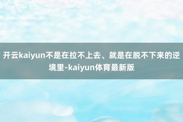 开云kaiyun不是在拉不上去、就是在脱不下来的逆境里-kaiyun体育最新版