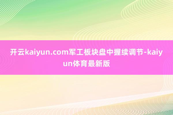 开云kaiyun.com军工板块盘中握续调节-kaiyun体育最新版