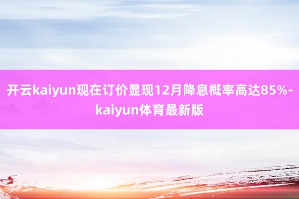 开云kaiyun现在订价显现12月降息概率高达85%-kaiyun体育最新版