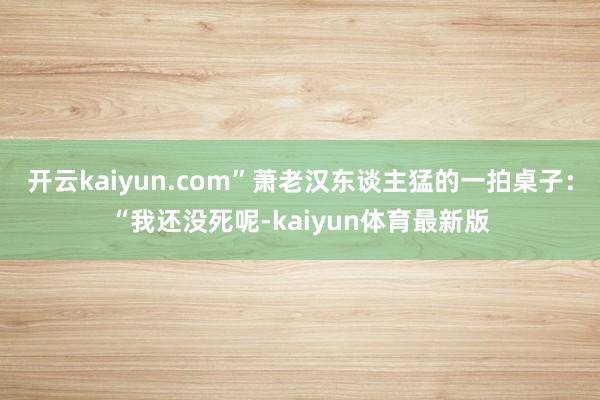 开云kaiyun.com”萧老汉东谈主猛的一拍桌子：“我还没死呢-kaiyun体育最新版