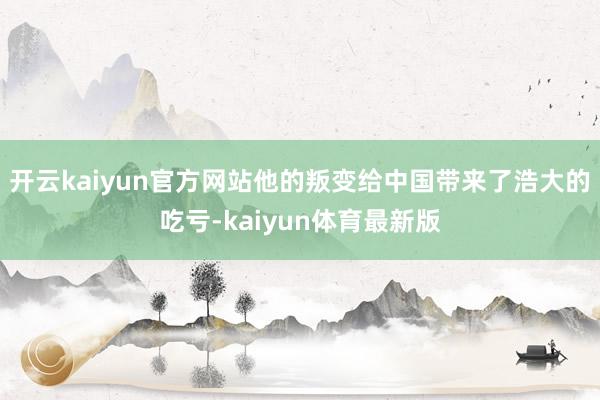 开云kaiyun官方网站他的叛变给中国带来了浩大的吃亏-kaiyun体育最新版
