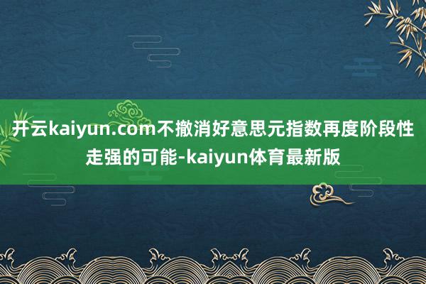 开云kaiyun.com不撤消好意思元指数再度阶段性走强的可能-kaiyun体育最新版