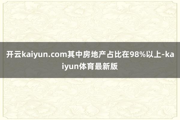 开云kaiyun.com其中房地产占比在98%以上-kaiyun体育最新版