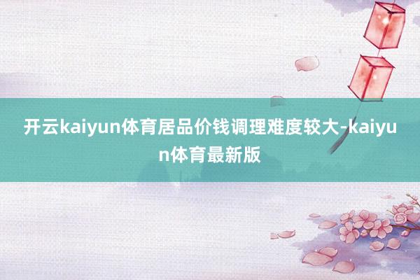 开云kaiyun体育居品价钱调理难度较大-kaiyun体育最新版