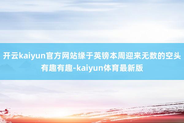 开云kaiyun官方网站缘于英镑本周迎来无数的空头有趣有趣-kaiyun体育最新版