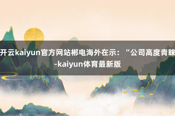 开云kaiyun官方网站郴电海外在示：“公司高度青睐-kaiyun体育最新版