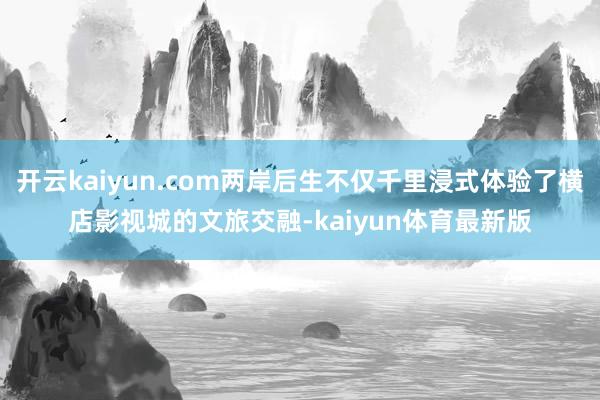 开云kaiyun.com两岸后生不仅千里浸式体验了横店影视城的文旅交融-kaiyun体育最新版