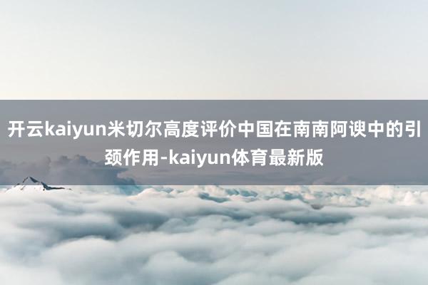 开云kaiyun米切尔高度评价中国在南南阿谀中的引颈作用-kaiyun体育最新版