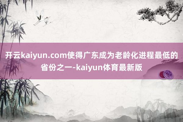 开云kaiyun.com使得广东成为老龄化进程最低的省份之一-kaiyun体育最新版