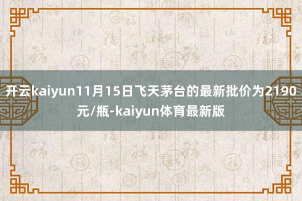 开云kaiyun11月15日飞天茅台的最新批价为2190元/瓶-kaiyun体育最新版
