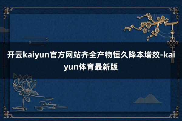开云kaiyun官方网站齐全产物恒久降本增效-kaiyun体育最新版