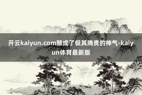 开云kaiyun.com酿成了极其腾贵的神气-kaiyun体育最新版