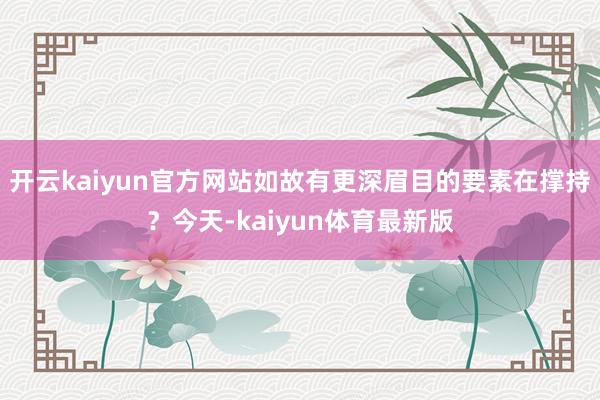 开云kaiyun官方网站如故有更深眉目的要素在撑持？今天-kaiyun体育最新版