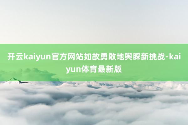 开云kaiyun官方网站如故勇敢地舆睬新挑战-kaiyun体育最新版