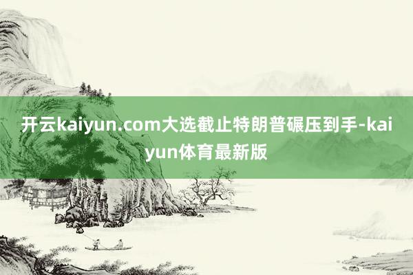 开云kaiyun.com大选截止特朗普碾压到手-kaiyun体育最新版