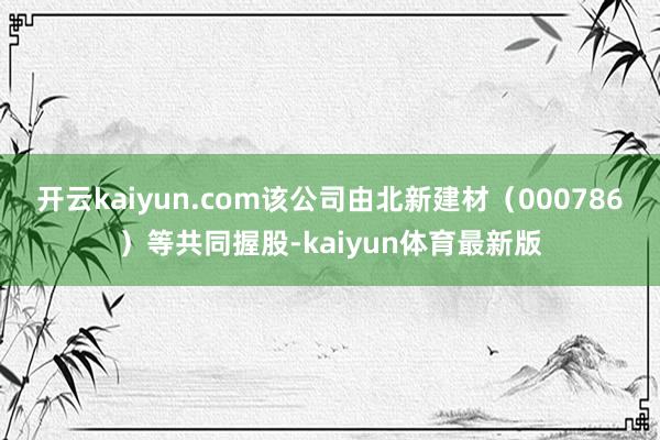 开云kaiyun.com该公司由北新建材（000786）等共同握股-kaiyun体育最新版