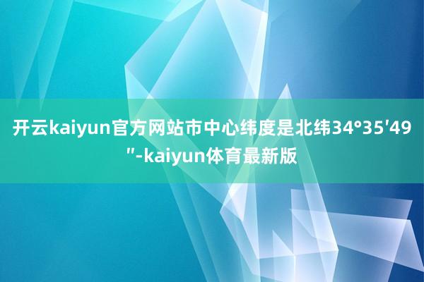 开云kaiyun官方网站市中心纬度是北纬34°35′49″-kaiyun体育最新版