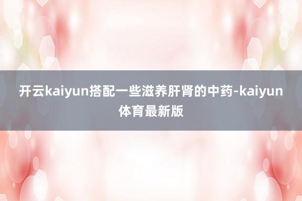 开云kaiyun搭配一些滋养肝肾的中药-kaiyun体育最新版