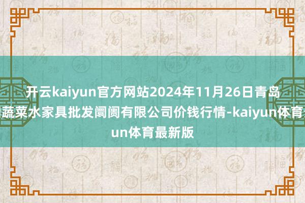 开云kaiyun官方网站2024年11月26日青岛市城阳蔬菜水家具批发阛阓有限公司价钱行情-kaiyun体育最新版