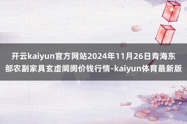 开云kaiyun官方网站2024年11月26日青海东部农副家具玄虚阛阓价钱行情-kaiyun体育最新版