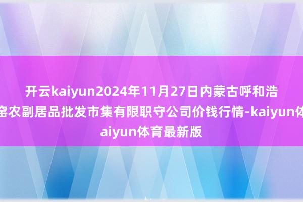 开云kaiyun2024年11月27日内蒙古呼和浩特市东瓦窑农副居品批发市集有限职守公司价钱行情-kaiyun体育最新版