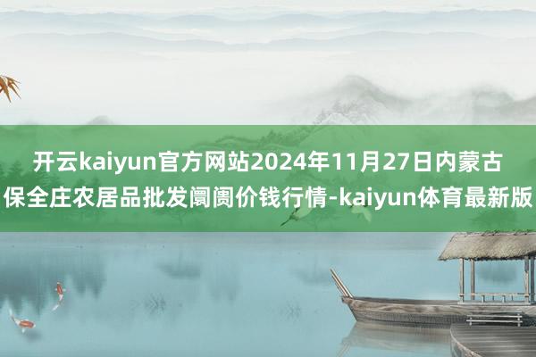 开云kaiyun官方网站2024年11月27日内蒙古保全庄农居品批发阛阓价钱行情-kaiyun体育最新版