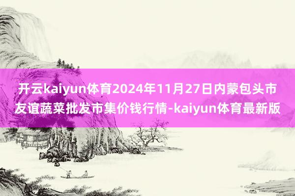 开云kaiyun体育2024年11月27日内蒙包头市友谊蔬菜批发市集价钱行情-kaiyun体育最新版