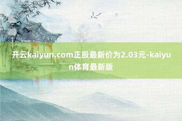 开云kaiyun.com正股最新价为2.03元-kaiyun体育最新版