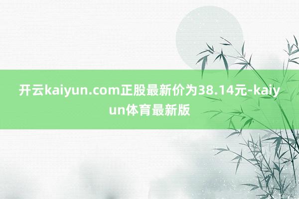 开云kaiyun.com正股最新价为38.14元-kaiyun体育最新版