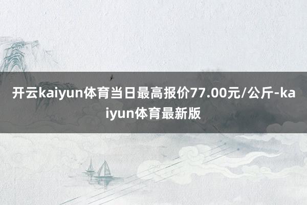 开云kaiyun体育当日最高报价77.00元/公斤-kaiyun体育最新版