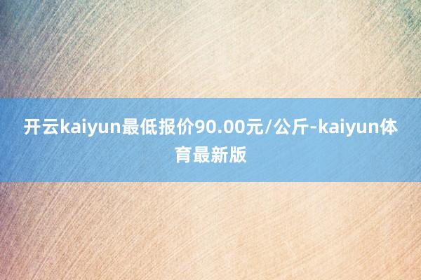 开云kaiyun最低报价90.00元/公斤-kaiyun体育最新版