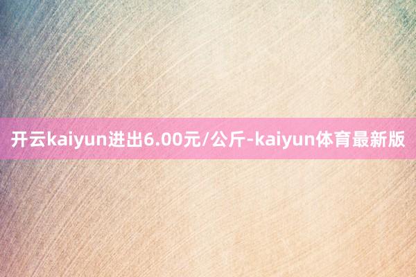 开云kaiyun进出6.00元/公斤-kaiyun体育最新版